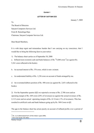 Governance Disaster At Satyam

                                                      Exhibit 1

                                            LETTER BY SATYAM CEO

                                                                                 January 7, 2009
To
The Board of Directors
Satyam Computers Services Ltd.
From B. Ramalinga Raju
Chairman, Satyam Computer Services Ltd.


Dear Board Members,


It is with deep regret and tremendous burden that I am carrying on my conscience, that I
would like to bring the following facts to your notice:

1) The balance sheet carries as of September 30, 2008
a. Inflated (non-existent) cash and bank balances of Rs.165,040 crore17(as against Rs.
5,361 crore reflected in the books).


b. An accrued interest of Rs. 376 crore, which is non- existent.


c. An understated liability of Rs. 1,230 crore on account of funds arranged by me.


d. An overstated debtors position of Rs. 490 crore (as against Rs. 2,651 reflected in the
books).


2) For the September quarter (Q2) we reported a revenue of Rs. 2,700 crore and an
operating margin of Rs. 649 crore (24% of revenues) as against the actual revenues of Rs.
2,112 crore and an actual operating margin of Rs. 61 Crore ( 3% of revenues). This has
resulted in artificial cash and bank balances going up by Rs. 588 Crores in Q2.


The gap in the balance sheet has arisen purely on account of inflated profits over a period of


16
     Rs. is an abbreviated form of the Indian rupee (INR).
17
 One crore equals 100 million.
Sunny Goyal
                                                                                            8
 