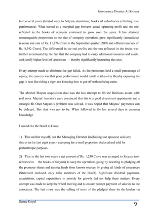 Governance Disaster At Satyam


last several years (limited only to Satyam standalone, books of subsidiaries reflecting true
performance). What started as a marginal gap between actual operating profit and the one
reflected in the books of accounts continued to grow over the years. It has attained
unmanageable proportions as the size of company operations grew significantly (annualized
revenue run rate of Rs. 11,276 Crore in the September quarter, 2008 and official reserves of
Rs. 8,392 Crore). The differential in the real profits and the one reflected in the books was
further accentuated by the fact that the company had to carry additional resources and assets
and justify higher level of operations — thereby significantly increasing the costs.


Every attempt made to eliminate the gap failed. As the promoters held a small percentage of
equity, the concern was that poor performance would result in take-over thereby exposing the
gap. It was like riding a tiger, not knowing how to get off without being eaten.


The aborted Maytas acquisition deal was the last attempt to fill the fictitious assets with
real ones. Maytas’ investors were convinced that this is a good divestment opportunity and a
strategic fit. Once Satyam’s problem was solved, it was hoped that Maytas’ payments can
be delayed. But that was not to be. What followed in the last several days is common
knowledge.


I would like the Board to know:


1) That neither myself, nor the Managing Director (including our spouses) sold any
shares in the last eight years - excepting for a small proportion declared and sold for
philanthropic purposes.

2) That in the last two years a net amount of Rs. 1,230 Crore was arranged to Satyam (not
reflected in   the books of Satyam) to keep the operations going by resorting to pledging all
the promoter shares and raising funds from known sources by giving all kinds of assurances
(Statement enclosed, only tothe members of the Board). Significant dividend payments,
acquisitions, capital expenditure to provide for growth did not help these matters. Every
attempt was made to keep the wheel moving and to ensure prompt payment of salaries to the
associates. The last straw was the selling of most of the pledged share by the lenders on


Sunny Goyal
                                                                                          9
 