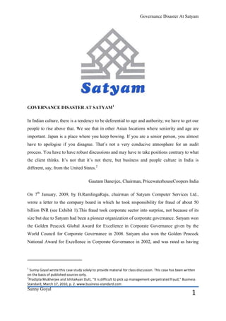 Governance Disaster At Satyam




GOVERNANCE DISASTER AT SATYAM1

In Indian culture, there is a tendency to be deferential to age and authority; we have to get our
people to rise above that. We see that in other Asian locations where seniority and age are
important. Japan is a place where you keep bowing. If you are a senior person, you almost
have to apologise if you disagree. That’s not a very conducive atmosphere for an audit
process. You have to have robust discussions and may have to take positions contrary to what
the client thinks. It’s not that it’s not there, but business and people culture in India is
different, say, from the United States.2

                                        Gautam Banerjee, Chairman, PricewaterhouseCoopers India

On 7th January, 2009, by B.RamlingaRaju, chairman of Satyam Computer Services Ltd.,
wrote a letter to the company board in which he took responsibility for fraud of about 50
billion INR (see Exhibit 1).This fraud took corporate sector into surprise, not because of its
size but due to Satyam had been a pioneer organization of corporate governance. Satyam won
the Golden Peacock Global Award for Excellence in Corporate Governance given by the
World Council for Corporate Governance in 2008. Satyam also won the Golden Peacock
National Award for Excellence in Corporate Governance in 2002, and was rated as having




1
  Sunny Goyal wrote this case study solely to provide material for class discussion. This case has been written
on the basis of published sources only.
2
 Pradipta Mukherjee and IshitaAyan Dutt, “It is difficult to pick up management-perpetrated fraud,” Business
Standard, March 17, 2010, p. 2. www.business-standard.com
Sunny Goyal
                                                                                                            1
 