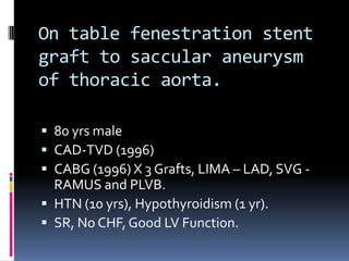 On table fenestration stent
graft to saccular aneurysm
of thoracic aorta.

 80 yrs male
 CAD-TVD (1996)
 CABG (1996) X 3 Grafts, LIMA – LAD, SVG -
  RAMUS and PLVB.
 HTN (10 yrs), Hypothyroidism (1 yr).
 SR, No CHF, Good LV Function.
 