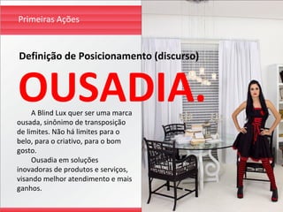 Primeiras Ações


Definição de Posicionamento (discurso)


OUSADIA.
     A Blind Lux quer ser uma marca
ousada, sinônimo de transposição
de limites. Não há limites para o
belo, para o criativo, para o bom
gosto.
     Ousadia em soluções
inovadoras de produtos e serviços,
visando melhor atendimento e mais
ganhos.
 