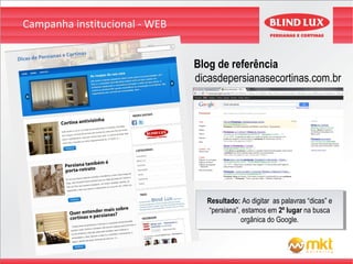 Campanha institucional - WEB


                               Blog de referência
                               dicasdepersianasecortinas.com.br




                                 Resultado: Ao digitar as palavras “dicas” ee
                                  Resultado: Ao digitar as palavras “dicas”
                                 “persiana”, estamos em 2º lugar na busca
                                  “persiana”, estamos em 2º lugar na busca
                                            orgânica do Google.
                                             orgânica do Google.
 