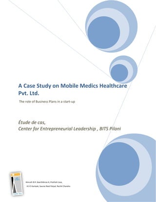 A Case Study on Mobile Medics Healthcare
Pvt. Ltd.
The role of Business Plans in a start-up




Étude de cas,
Center for Entrepreneurial Leadership , BITS Pilani




    Amruth B.R .Keerthikiran.K, Prathish Jose,
     A.V.S Karteek, Saurav Neel Patyal, Rachit Chandra
 