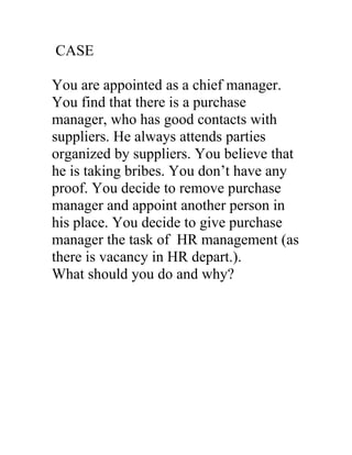 CASE

You are appointed as a chief manager.
You find that there is a purchase
manager, who has good contacts with
suppliers. He always attends parties
organized by suppliers. You believe that
he is taking bribes. You don’t have any
proof. You decide to remove purchase
manager and appoint another person in
his place. You decide to give purchase
manager the task of HR management (as
there is vacancy in HR depart.).
What should you do and why?
 