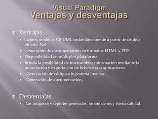    Ventajas
       Genera modelos VP-UML instantáneamente a partir de código
        binario .Net.
       Generación de documentación en formatos HTML y PDF.
       Disponibilidad en múltiples plataforma
       Brinda la posibilidad de intercambiar información mediante la
        importación y exportación de ficheros con aplicaciones
        Generación de código e ingeniería inversa
        Generación de documentación.



   Desventajas
       Las imágenes y reportes generados, no son de muy buena calidad.
 