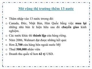 Mở rộng thị trường thêm 13 nước
• Thâm nhập vào 13 nước trrong đó:
o Canada, Đức, Nhật Bản, Hàn Quốc bằng việc mua lại
những nhà bán lẻ hiện hữu sau đó chuyển giao kinh
nghiệm.
o Các nước khác thì thành lập cửa hàng riêng.
• Năm 2006, Walmart đạt được những kết quả:
o Hơn 2,700 cửa hàng bên ngoài nước Mỹ
o Thuê 500,000 nhân viên
o Doanh thu quốc tế hơn 62 tỷ USD.
 