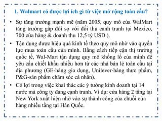 1. Walmart có được lợi ích gì từ việc mở rộng toàn cầu?
• Sự tăng trưởng mạnh mẽ (năm 2005, quy mô của WalMart
tăng trưởng gấp đôi so với đối thủ cạnh tranh tại Mexico,
700 cửa hàng & doanh thu 12,5 tỷ USD ).
• Tận dụng được hiệu quả kinh tế theo quy mô nhờ vào quyền
lực mua toàn cầu của mình. Bằng cách tiếp cận thị trường
quốc tế, Wal-Mart tận dụng quy mô khổng lồ của mình để
yêu cầu chiết khấu nhiều hơn từ các nhà bán lẻ toàn cầu tại
địa phương (GE-hàng gia dụng, Unilever-hàng thực phẩm,
P&G-sản phẩm chăm sóc cá nhân).
• Có lợi trong việc khai thác các ý tưởng kinh doanh tại 14
nước mà công ty đang cạnh tranh. Ví dụ: cửa hàng 2 tầng tại
New York xuất hiện nhờ vào sự thành công của chuỗi cửa
hàng nhiều tầng tại Hàn Quốc.
 