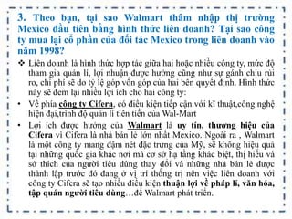 3. Theo bạn, tại sao Walmart thâm nhập thị trường
Mexico đầu tiên bằng hình thức liên doanh? Tại sao công
ty mua lại cổ phần của đối tác Mexico trong liên doanh vào
năm 1998?
 Liên doanh là hình thức hợp tác giữa hai hoặc nhiều công ty, mức độ
tham gia quản lí, lợi nhuận được hưởng cũng như sự gánh chịu rủi
ro, chi phí sẽ do tỷ lệ góp vốn góp của hai bên quyết định. Hình thức
này sẽ đem lại nhiều lợi ích cho hai công ty:
• Về phía công ty Cifera, có điều kiện tiếp cận với kĩ thuật,công nghệ
hiện đại,trình độ quản lí tiên tiến của Wal-Mart
• Lợi ích được hưởng của Walmart là uy tín, thương hiệu của
Cifera vì Cifera là nhà bán lẻ lớn nhất Mexico. Ngoài ra , Walmart
là một công ty mang đậm nét đặc trưng của Mỹ, sẽ không hiệu quả
tại những quốc gia khác nơi mà cơ sở hạ tầng khác biệt, thị hiếu và
sở thích của người tiêu dùng thay đổi và những nhà bán lẻ được
thành lập trước đó đang ở vị trí thống trị nên việc liên doanh với
công ty Cifera sẽ tạo nhiều điều kiện thuận lợi về pháp lí, văn hóa,
tập quán người tiêu dùng…để Walmart phát triển.
 
