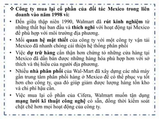  Công ty mua lại cổ phần của đối tác Mexico trong liên
doanh vào năm 1998 vì:
• Đến giữa thập niên 1990, Walmart đã rút kinh nghiệm từ
những thất bại ban đầu và thích nghi với hoạt động tại Mexico
để phù hợp với môi trường địa phương.
• Mối quan hệ mật thiết của công ty với một công ty vận tải
Mexico đã nhanh chóng cải thiện hệ thống phân phối
• Việc dự trữ hàng cẩn thận hơn chứng tỏ những cửa hàng tại
Mexico đã dần bán được những hàng hóa phù hợp hơn với sở
thích và thị hiếu của người địa phương.
• Nhiều nhà phân phối của Wal-Mart đã xây dựng các nhà máy
gần trung tâm phân phối hàng ở Mexico để có thể phục vụ tốt
hơn cho công ty, qua đó giúp giảm được lượng hàng tồn kho
và chi phí hậu cần.
• Việc mua lại cổ phần của Cifera, Walmart muốn tận dụng
mạng lưới kĩ thuật công nghệ có sẵn, đồng thời kiểm soát
chặt chẽ hơn mọi hoạt động của công ty.
 