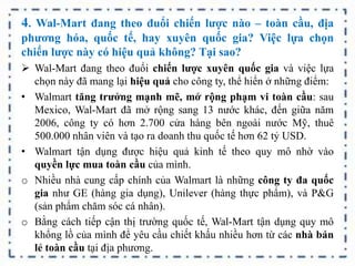 4. Wal-Mart đang theo đuổi chiến lược nào – toàn cầu, địa
phương hóa, quốc tế, hay xuyên quốc gia? Việc lựa chọn
chiến lược này có hiệu quả không? Tại sao?
 Wal-Mart đang theo đuổi chiến lược xuyên quốc gia và việc lựa
chọn này đã mang lại hiệu quả cho công ty, thể hiển ở những điểm:
• Walmart tăng trưởng mạnh mẽ, mở rộng phạm vi toàn cầu: sau
Mexico, Wal-Mart đã mở rộng sang 13 nước khác, đến giữa năm
2006, công ty có hơn 2.700 cửa hàng bên ngoài nước Mỹ, thuê
500.000 nhân viên và tạo ra doanh thu quốc tế hơn 62 tỷ USD.
• Walmart tận dụng được hiệu quả kinh tế theo quy mô nhờ vào
quyền lực mua toàn cầu của mình.
o Nhiều nhà cung cấp chính của Walmart là những công ty đa quốc
gia như GE (hàng gia dụng), Unilever (hàng thực phẩm), và P&G
(sản phẩm chăm sóc cá nhân).
o Bằng cách tiếp cận thị trường quốc tế, Wal-Mart tận dụng quy mô
khổng lồ của mình để yêu cầu chiết khấu nhiều hơn từ các nhà bán
lẻ toàn cầu tại địa phương.
 