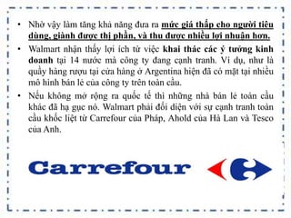 • Nhờ vậy làm tăng khả năng đưa ra mức giá thấp cho người tiêu
dùng, giành được thị phần, và thu được nhiều lợi nhuận hơn.
• Walmart nhận thấy lợi ích từ việc khai thác các ý tưởng kinh
doanh tại 14 nước mà công ty đang cạnh tranh. Ví dụ, như là
quầy hàng rượu tại cửa hàng ở Argentina hiện đã có mặt tại nhiều
mô hình bán lẻ của công ty trên toàn cầu.
• Nếu không mở rộng ra quốc tế thì những nhà bán lẻ toàn cầu
khác đã hạ gục nó. Walmart phải đối diện với sự cạnh tranh toàn
cầu khốc liệt từ Carrefour của Pháp, Ahold của Hà Lan và Tesco
của Anh.
 