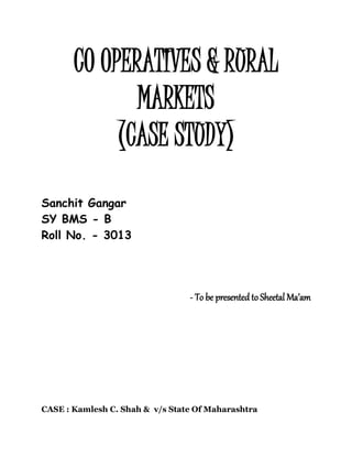 CO OPERATIVES & RURAL
MARKETS
(CASE STUDY)
Sanchit Gangar
SY BMS - B
Roll No. - 3013
- To be presented to Sheetal Ma’am
CASE : Kamlesh C. Shah & v/s State Of Maharashtra
 