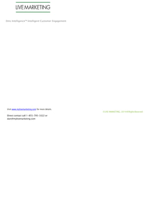 Dms Intelligence™ Intelligent Customer Engagement
Visit www.mylivemarketing.com for more details.
Direct contact call 1-855-795-3322 or
dani@mylivemarketing.com
©LIVE MARKETING, 2014AllRightsReserved
 