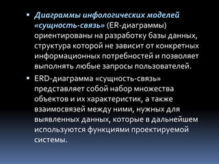  Диаграммы инфологических моделей
«сущность-связь» (ER-диаграммы)
ориентированы на разработку базы данных,
структура которой не зависит от конкретных
информационных потребностей и позволяет
выполнять любые запросы пользователей.
 ERD-диаграмма «сущность-связь»
представляет собой набор множества
объектов и их характеристик, а также
взаимосвязей между ними, нужных для
выявленных данных, которые в дальнейшем
используются функциями проектируемой
системы.
 