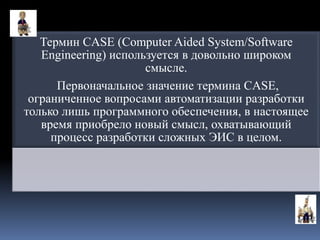 Термин CASE (Computer Aided System/Software
Engineering) используется в довольно широком
смысле.
Первоначальное значение термина CASE,
ограниченное вопросами автоматизации разработки
только лишь программного обеспечения, в настоящее
время приобрело новый смысл, охватывающий
процесс разработки сложных ЭИС в целом.
 