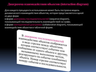 Диаграмма взаимодействия объектов (interaction diagram)
Для каждого прецедента использования может быть построена модель
динамического взаимодействия объектов, которая представляется в одной
из двух форм:
в форме диаграммы последовательностей (sequence diagram),
показывающей последовательность взаимодействий на графе;
в форме кооперативной диаграммы (collaboration diagram), показывающей
взаимодействие объектов в табличной форме.
 