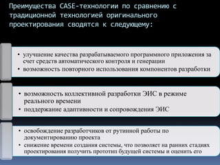 Преимущества CASE-технологии по сравнению с
традиционной технологией оригинального
проектирования сводятся к следующему:
• улучшение качества разрабатываемого программного приложения за
счет средств автоматического контроля и генерации
• возможность повторного использования компонентов разработки
• возможность коллективной разработки ЭИС в режиме
реального времени
• поддержание адаптивности и сопровождения ЭИС
• освобождение разработчиков от рутинной работы по
документированию проекта
• снижение времени создания системы, что позволяет на ранних стадиях
проектирования получить прототип будущей системы и оценить его
 