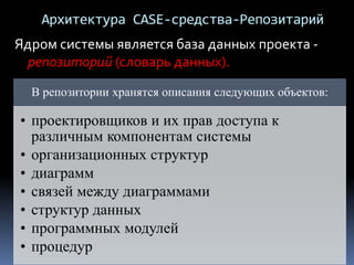 Архитектура CASE-средства-Репозитарий
Ядром системы является база данных проекта -
репозиторий (словарь данных).
В репозитории хранятся описания следующих объектов:
• проектировщиков и их прав доступа к
различным компонентам системы
• организационных структур
• диаграмм
• связей между диаграммами
• структур данных
• программных модулей
• процедур
 