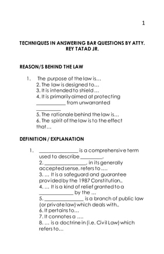 1
TECHNIQUES IN ANSWERING BAR QUESTIONS BY ATTY.
REY TATAD JR.
REASON/S BEHIND THE LAW
1. The purpose of the law is…
2. The law is designed to…
3. It is intendedto shield…
4. It is primarilyaimed at protecting
____________ from unwarranted
__________
5. The rationale behind the law is…
6. The spirit of the law is to the effect
that…
DEFINITION / EXPLANATION
1. ________________ is a comprehensive term
used to describe _________.
2. _________________, in its generally
acceptedsense, refers to ….
3. … It is a safeguard and guarantee
providedby the 1987 Constitution..
4. … It is a kind of relief grantedto a
______________ by the …
5. ________________ is a branch of public law
(or private law)which deals with..
6. It pertains to…
7. It connotes a ….
8. … is a doctrine in(i.e. Civil Law)which
refers to…
 