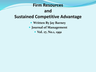 Firm Resources
and
Sustained Competitive Advantage
 Written By Jay Barney
 Journal of Management
 Vol. 17, No.1, 1991
 