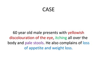 CASE
60 year old male presents with yellowish
discolouration of the eye, itching all over the
body and pale stools. He also complains of loss
of appetite and weight loss.
 