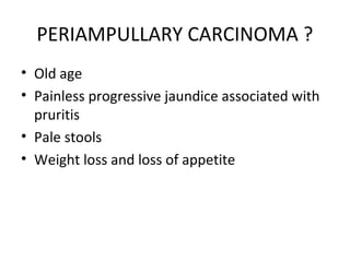 PERIAMPULLARY CARCINOMA ?
• Old age
• Painless progressive jaundice associated with
pruritis
• Pale stools
• Weight loss and loss of appetite
 