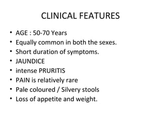 CLINICAL FEATURES
• AGE : 50-70 Years
• Equally common in both the sexes.
• Short duration of symptoms.
• JAUNDICE
• intense PRURITIS
• PAIN is relatively rare
• Pale coloured / Silvery stools
• Loss of appetite and weight.
 