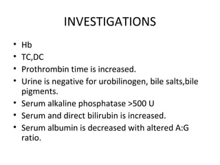 INVESTIGATIONS
• Hb
• TC,DC
• Prothrombin time is increased.
• Urine is negative for urobilinogen, bile salts,bile
pigments.
• Serum alkaline phosphatase >500 U
• Serum and direct bilirubin is increased.
• Serum albumin is decreased with altered A:G
ratio.
 