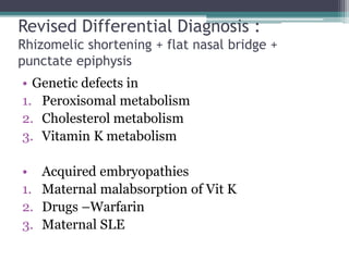 Revised Differential Diagnosis :
Rhizomelic shortening + flat nasal bridge +
punctate epiphysis
• Genetic defects in
1. Peroxisomal metabolism
2. Cholesterol metabolism
3. Vitamin K metabolism
• Acquired embryopathies
1. Maternal malabsorption of Vit K
2. Drugs –Warfarin
3. Maternal SLE
 