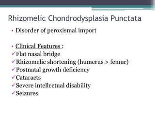 Rhizomelic Chondrodysplasia Punctata
• Disorder of peroxismal import
• Clinical Features :
Flat nasal bridge
Rhizomelic shortening (humerus > femur)
Postnatal growth deficiency
Cataracts
Severe intellectual disability
Seizures
 
