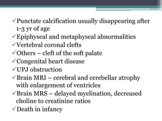 Punctate calcification usually disappearing after
1-3 yr of age
Epiphyseal and metaphyseal abnormalities
Vertebral coronal clefts
Others – cleft of the soft palate
Congenital heart disease
UPJ obstruction
Brain MRI – cerebral and cerebellar atrophy
with enlargement of ventricles
Brain MRS – delayed myelination, decreased
choline to creatinine ratios
Death in infancy
 