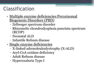 Classification
• Multiple enzyme deficiencies:Peroxisomal
Biogenesis Disorders (PBD)
▫ Zellweger spectrum disorder
▫ Rhizomelic chondrodysplasia punctata spectrum
(RCDP)
▫ Neonatal ALD
▫ Infantile Refsum disease
• Single enzyme deficiencies
▫ X-linked adrenoleukodystrophy (X-ALD)
▫ Acyl-CoA oxidase deficiency
▫ Adult Refsum disease
▫ Hyperoxaluria Type I
 