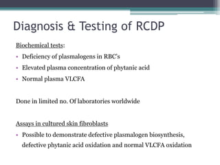 Diagnosis & Testing of RCDP
Biochemical tests:
• Deficiency of plasmalogens in RBC’s
• Elevated plasma concentration of phytanic acid
• Normal plasma VLCFA
Done in limited no. Of laboratories worldwide
Assays in cultured skin fibroblasts
• Possible to demonstrate defective plasmalogen biosynthesis,
defective phytanic acid oxidation and normal VLCFA oxidation
 
