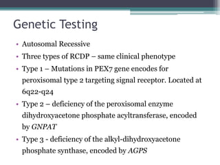 Genetic Testing
• Autosomal Recessive
• Three types of RCDP – same clinical phenotype
• Type 1 – Mutations in PEX7 gene encodes for
peroxisomal type 2 targeting signal receptor. Located at
6q22-q24
• Type 2 – deficiency of the peroxisomal enzyme
dihydroxyacetone phosphate acyltransferase, encoded
by GNPAT
• Type 3 - deficiency of the alkyl-dihydroxyacetone
phosphate synthase, encoded by AGPS
 