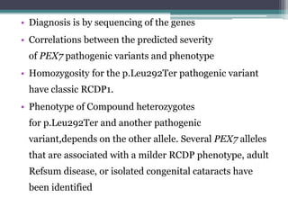 • Diagnosis is by sequencing of the genes
• Correlations between the predicted severity
of PEX7 pathogenic variants and phenotype
• Homozygosity for the p.Leu292Ter pathogenic variant
have classic RCDP1.
• Phenotype of Compound heterozygotes
for p.Leu292Ter and another pathogenic
variant,depends on the other allele. Several PEX7 alleles
that are associated with a milder RCDP phenotype, adult
Refsum disease, or isolated congenital cataracts have
been identified
 