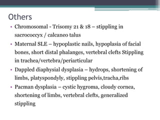 Others
• Chromosomal - Trisomy 21 & 18 – stippling in
sacrococcyx / calcaneo talus
• Maternal SLE – hypoplastic nails, hypoplasia of facial
bones, short distal phalanges, vertebral clefts Stippling
in trachea/vertebra/periarticular
• Dappled diaphysial dysplasia – hydrops, shortening of
limbs, platyspondyly, stippling pelvis,tracha,ribs
• Pacman dysplasia – cystic hygroma, cloudy cornea,
shortening of limbs, vertebral clefts, generalized
stippling
 