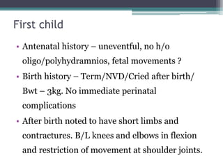 First child
• Antenatal history – uneventful, no h/o
oligo/polyhydramnios, fetal movements ?
• Birth history – Term/NVD/Cried after birth/
Bwt – 3kg. No immediate perinatal
complications
• After birth noted to have short limbs and
contractures. B/L knees and elbows in flexion
and restriction of movement at shoulder joints.
 