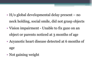 • H/o global developmental delay present – no
neck holding, social smile, did not grasp objects
• Vision impairment - Unable to fix gaze on an
object or parents noticed at 3 months of age
• Acyanotic heart disease detected at 6 months of
age
• Not gaining weight
 