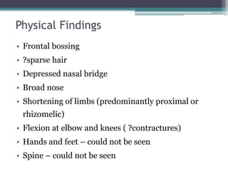 Physical Findings
• Frontal bossing
• ?sparse hair
• Depressed nasal bridge
• Broad nose
• Shortening of limbs (predominantly proximal or
rhizomelic)
• Flexion at elbow and knees ( ?contractures)
• Hands and feet – could not be seen
• Spine – could not be seen
 