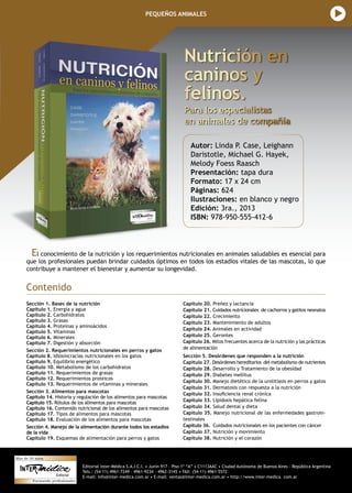 Editorial Inter-Médica S.A.I.C.I. • Junín 917 – Piso 1º “A” • C1113AAC • Ciudad Autónoma de Buenos Aires – República Argentina
Tels.: (54-11) 4961-7249 – 4961-9234 – 4962-3145 • FAX: (54-11) 4961-5572
E-mail: info@inter-medica.com.ar • E-mail: ventas@inter-medica.com.ar • http://www.inter-medica. com.ar
PEQUEÑOS ANIMALES
Nutrición en
caninos y
felinos.
Para los especialistas 		
en animales de compañía
Autor: Linda P. Case, Leighann
Daristotle, Michael G. Hayek,
Melody Foess Raasch
Presentación: tapa dura
Formato: 17 x 24 cm
Páginas: 624
Ilustraciones: en blanco y negro
Edición: 3ra., 2013
ISBN: 978-950-555-412-6
Sección 1. Bases de la nutrición
Capítulo 1. Energía y agua
Capítulo 2. Carbohidratos
Capítulo 3. Grasas
Capítulo 4. Proteínas y aminoácidos
Capítulo 5. Vitaminas
Capítulo 6. Minerales
Capítulo 7. Digestión y absorción
Sección 2. Requerimientos nutricionales en perros y gatos
Capítulo 8. Idiosincracias nutricionales en los gatos
Capítulo 9. Equilibrio energético
Capítulo 10. Metabolismo de los carbohidratos
Capítulo 11. Requerimientos de grasas
Capítulo 12. Requerimientos proteicos
Capítulo 13. Requerimientos de vitaminas y minerales
Sección 3. Alimentos para mascotas
Capítulo 14. Historia y regulación de los alimentos para mascotas
Capítulo 15. Rótulos de los alimentos para mascotas
Capítulo 16. Contenido nutricional de los alimentos para mascotas
Capítulo 17. Tipos de alimentos para mascotas
Capítulo 18. Evaluación de los alimentos para mascotas
Sección 4. Manejo de la alimentación durante todos los estadios
de la vida
Capítulo 19. Esquemas de alimentación para perros y gatos
Capítulo 20. Preñez y lactancia
Capítulo 21. Cuidados nutricionales de cachorros y gatitos neonatos
Capítulo 22. Crecimiento
Capítulo 23. Mantenimiento de adultos
Capítulo 24. Animales en actividad
Capítulo 25. Gerontes
Capítulo 26. Mitos frecuentes acerca de la nutrición y las prácticas
de alimentación
Sección 5. Desórdenes que responden a la nutrición
Capítulo 27. Desórdenes hereditarios del metabolismo de nutrientes
Capítulo 28. Desarrollo y Tratamiento de la obesidad
Capítulo 29. Diabetes mellitus
Capítulo 30. Manejo dietético de la urolitiasis en perros y gatos
Capítulo 31. Dermatosis con respuesta a la nutrición
Capítulo 32. Insuficiencia renal crónica
Capítulo 33. Lipidosis hepática felina
Capítulo 34. Salud dental y dieta
Capítulo 35. Manejo nutricional de las enfermedades gastroin-
testinales
Capítulo 36. Cuidados nutricionales en los pacientes con cáncer
Capítulo 37. Nutrición y movimiento
Capítulo 38. Nutrición y el corazón
Contenido
El conocimiento de la nutrición y los requerimientos nutricionales en animales saludables es esencial para
que los profesionales puedan brindar cuidados óptimos en todos los estadios vitales de las mascotas, lo que
contribuye a mantener el bienestar y aumentar su longevidad.
 