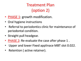 Treatment Plan
(option 2)
• PHASE 1: growth modification.
• Oral hygiene instructions
• Referral to periodontics clinic for maintenance of
periodontal condition.
• Straight pull headgear.
• PHASE 2: Re-evaluate the case after phase 1 .
• Upper and lower Fixed applinace MBT slot 0.022.
• Retention ( active retainer).
 