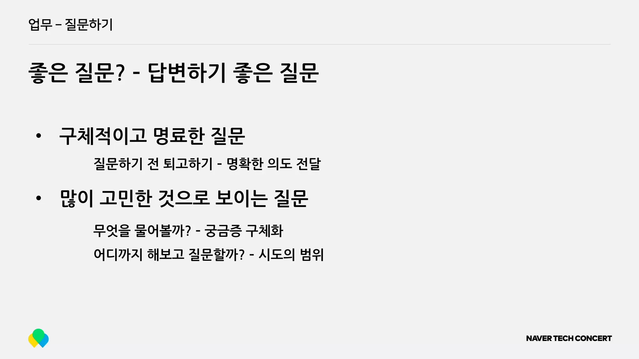 업무 ­ 질문하기
좋은 질문? ­ 답변하기 좋은 질문
• 구체적이고 명료한 질문
질문하기 전 퇴고하기 ­ 명확한 의도 전달
무엇을 물어볼까? ­ 궁금증 구체화
어디까지 해보고 질문할까? ­ 시도의 범위
• 많이 고민한 것으로 보이는 질문
 