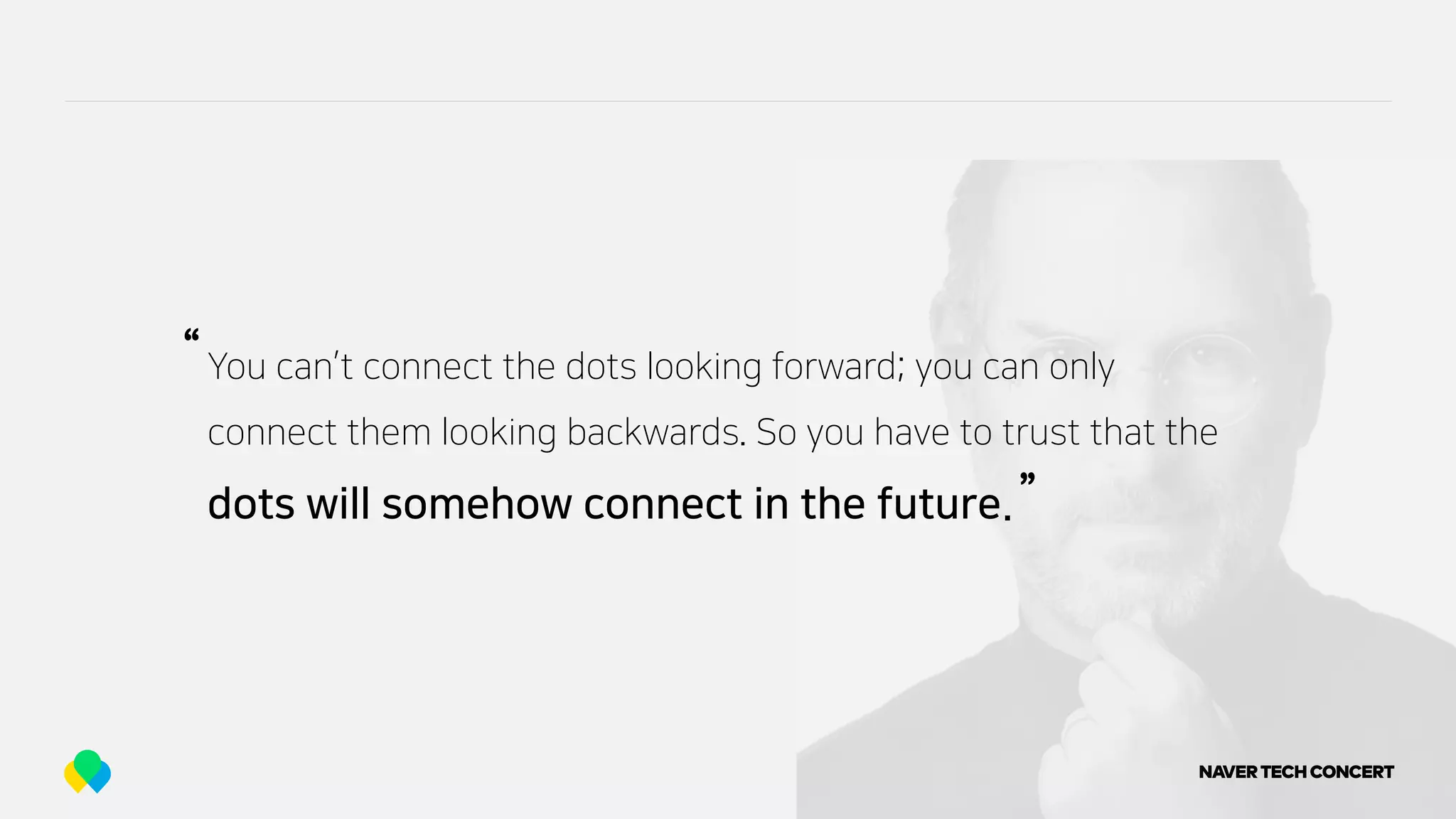 You can’t connect the dots looking forward; you can only
connect them looking backwards. So you have to trust that the
dots will somehow connect in the future.
“
”
 