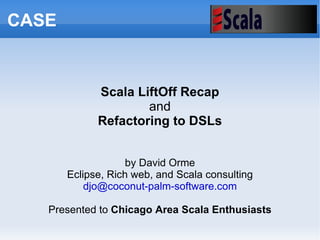 Scala LiftOff Recap and Refactoring to DSLs by David Orme Eclipse, Rich web, and Scala consulting [email_address] Presented to  Chicago Area Scala Enthusiasts CASE 