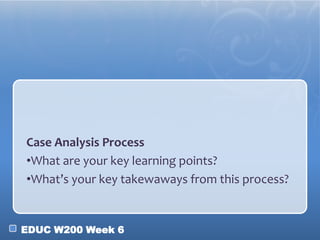 EDUC W200 Week 6
Case Analysis Process
•What are your key learning points?
•What’s your key takewaways from this process?
 