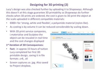 Designing for 3D printing (2)
Lucys design was also checked further by uploading it to Shapeways. Although
this doesnt at this stage guarantee 3D printability as Shapeways do further
checks when 3D prints are ordered, the cost is given to 3D print the object at
the scale uploaded in different compatible materials:
? 800+ for strong, white and flexible, a polyamide material (nylon-like).
? As costing is by volume it can be reduced considerable by scaling down.
? With 3D print service companies,
i.materialise and Sculpteo the
object can be rescaled in real time
and the cost changes displayed
1st iteration of 3D Consequences:
? Fact: in approx 15 hours of tuition
Lucy completed her first 3D
printable design, saving it in file
formats .cr8, .stl
? Screen captures as .jpg. Also saved
to Project dropbox.
 