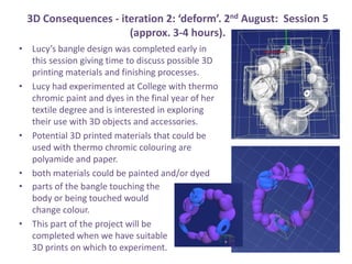 3D Consequences - iteration 2: deform. 2nd August: Session 5
(approx. 3-4 hours).
? Lucys bangle design was completed early in
this session giving time to discuss possible 3D
printing materials and finishing processes.
? Lucy had experimented at College with thermo
chromic paint and dyes in the final year of her
textile degree and is interested in exploring
their use with 3D objects and accessories.
? Potential 3D printed materials that could be
used with thermo chromic colouring are
polyamide and paper.
? both materials could be painted and/or dyed
? parts of the bangle touching the
body or being touched would
change colour.
? This part of the project will be
completed when we have suitable
3D prints on which to experiment.
 