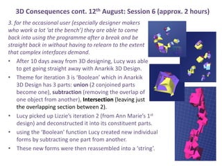 3D Consequences cont. 12th August: Session 6 (approx. 2 hours)
3. for the occasional user (especially designer makers
who work a lot at the bench) they are able to come
back into using the programme after a break and be
straight back in without having to relearn to the extent
that complex interfaces demand.
? After 10 days away from 3D designing, Lucy was able
to get going straight away with Anarkik 3D Design.
? Theme for iteration 3 is Boolean which in Anarkik
3D Design has 3 parts: union (2 conjoined parts
become one), subtraction (removing the overlap of
one object from another), Intersection (leaving just
the overlapping section between 2).
? Lucy picked up Lizzies iteration 2 (from Ann Maries 1st
design) and deconstructed it into its constituent parts.
? using the Boolean function Lucy created new individual
forms by subtracting one part from another.
? These new forms were then reassembled into a string.
 