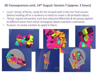 ? Lucys string of forms, ready for her to work with in this her final session
(before heading off to a residency in India) to create a 3D printable object.
? String copied and pasted, each one coloured differently & the group applied
to different bases from which rectangular blocks had been subtracted.
? Purpose: to create a button to apply to fabric.
3D Consequences cont. 14th August: Session 7 (approx. 2 hours)
 