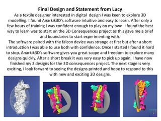 Final Design and Statement from Lucy
As a textile designer interested in digital design I was keen to explore 3D
modelling. I found Anarkik3D's software intuitive and easy to learn. After only a
few hours of training I was confident enough to play on my own. I found the best
way to learn was to start on the 3D Consequences project as this gave me a brief
and boundaries to start experimenting with.
The software paired with the falcon device was strange at first but after a short
introduction I was able to use both with confidence. Once I started I found it hard
to stop. Anarkik3Ds software gives you great scope and freedom to explore many
designs quickly. After a short break it was very easy to pick up again. I have now
finished my 3 designs for the 3D consequences project. The next stage is very
exciting, I look forward to seeing the designs printed and hope to respond to this
with new and exciting 3D designs.
 